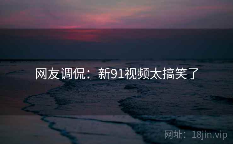 网友调侃：新91视频太搞笑了