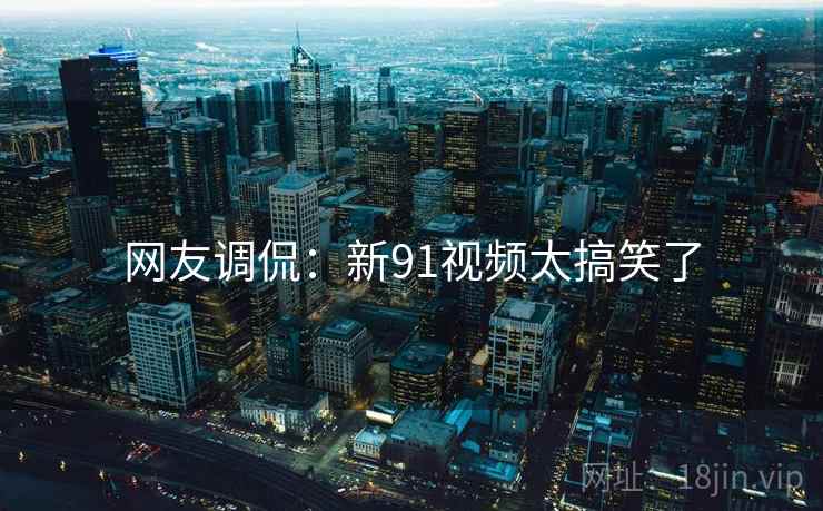 网友调侃：新91视频太搞笑了